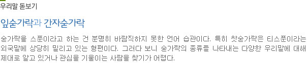 우리말 돋보기-잎숟가락과 간자숟가락:숟가락을 스푼이라고 하는 건 분명히 바람직하지 못한 언어 습관이다. 특히 찻숟가락은 티스푼이라는 외국말에 상당히 밀리고 있는 형편이다. 그러다 보니 숟가락의 종류를 나타내는 다양한 우리말에 대해 제대로 알고 있거나 관심을 기울이는 사람을 찾기가 어렵다.