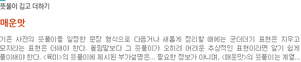 뜻풀이 깁고 더하기-매운맛:기존 사전의 뜻풀이를 일정한 문장 형식으로 다듬거나 새롭게 정리할 때에는 군더더기 표현은 지우고 모자라는 표현은 더해야 한다. 올림말보다 그 뜻풀이가 오히려 어려운 추상적인 표현이라면 알기 쉽게 풀이해야 한다. <육미>의 뜻풀이에 제시된 부가설명은... 필요한 정보가 아니며, <매운맛>의 뜻풀이는 계열...