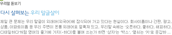 우리말 돋보기-잎숟가락과 간자숟가락:숟가락을 스푼이라고 하는 건 분명히 바람직하지 못한 언어 습관이다. 특히 찻숟가락은 티스푼이라는 외국말에 상당히 밀리고 있는 형편이다. 그러다 보니 숟가락의 종류를 나타내는 다양한 우리말에 대해 제대로 알고 있거나 관심을 기울이는 사람을 찾기가 어렵다.