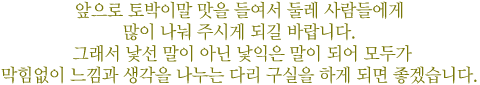 앞으로 토박이말 맛을 들여서 둘레 사람들에게 많이 나눠 주시게 되길 바랍니다. 그래서 낯선 말이 아닌 낯익은 말이 되어 모두가 막힘없이 느낌과 생각을 나누는 다리 구실을 하게 되면 좋겠습니다.