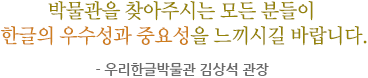 박물관을 찾아주시는 모든 분들이 한글의 우수성과 중요성을 느끼시길 바랍니다. - 우리한글박물관 김상석 관장