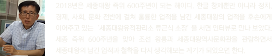 2018년은 세종대왕 즉위 600주년이 되는 해이다. 한글 창제뿐만 아니라 정치, 경제, 사회, 문화 전반에 걸쳐 훌륭한 업적을 남긴 세종대왕의 업적을 후손에게 이어주고 있는‘세종대왕유적관리소 류근식 소장’을 서면 인터뷰로 만나 보았다. 세종 즉위 600주년을 맞아 조선 왕릉과 세종대왕역사문화관을 관람하면서 세종대왕의 남긴 업적과 철학을 다시 생각해보는 계기가 되었으면 한다.